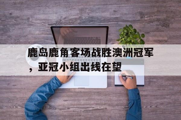 鹿岛鹿角客场战胜澳洲冠军,亚冠小组出线在望的简单介绍 鹿岛鹿角客场战胜澳洲冠军,亚冠小组出线在望的简单介绍